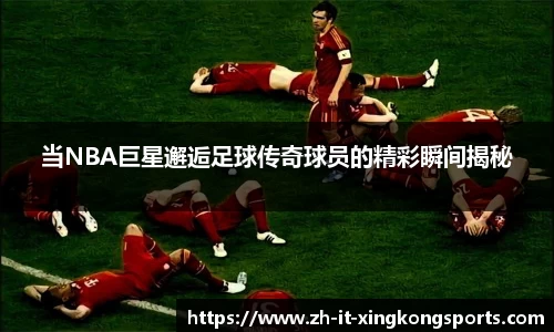 当NBA巨星邂逅足球传奇球员的精彩瞬间揭秘